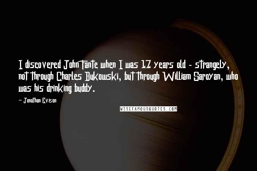 Jonathan Evison Quotes: I discovered John Fante when I was 17 years old - strangely, not through Charles Bukowski, but through William Saroyan, who was his drinking buddy.