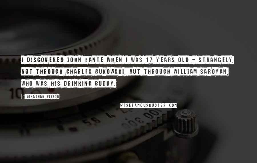 Jonathan Evison Quotes: I discovered John Fante when I was 17 years old - strangely, not through Charles Bukowski, but through William Saroyan, who was his drinking buddy.