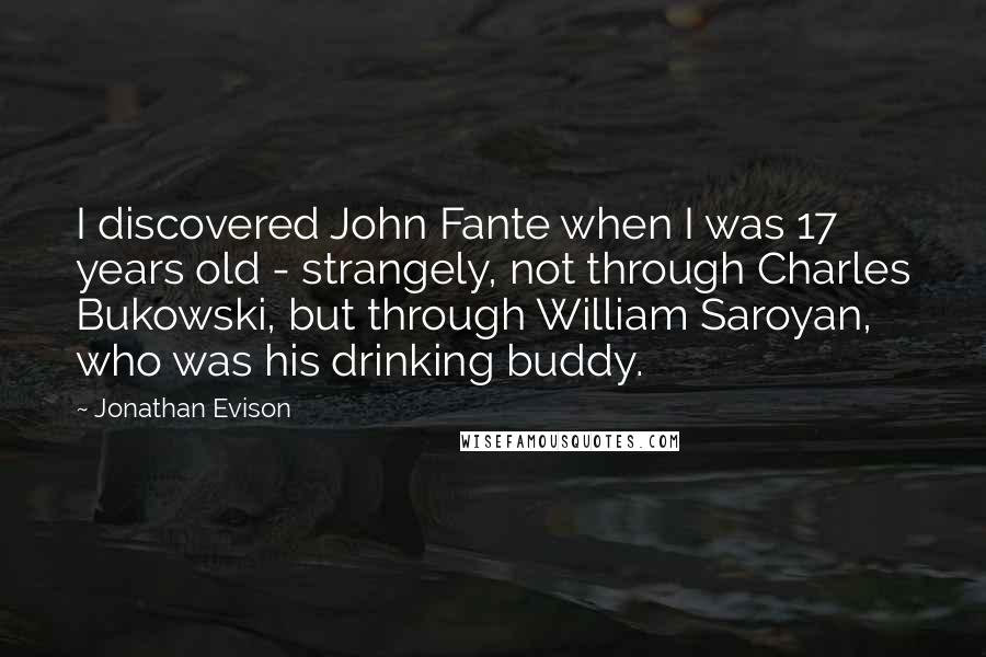 Jonathan Evison Quotes: I discovered John Fante when I was 17 years old - strangely, not through Charles Bukowski, but through William Saroyan, who was his drinking buddy.