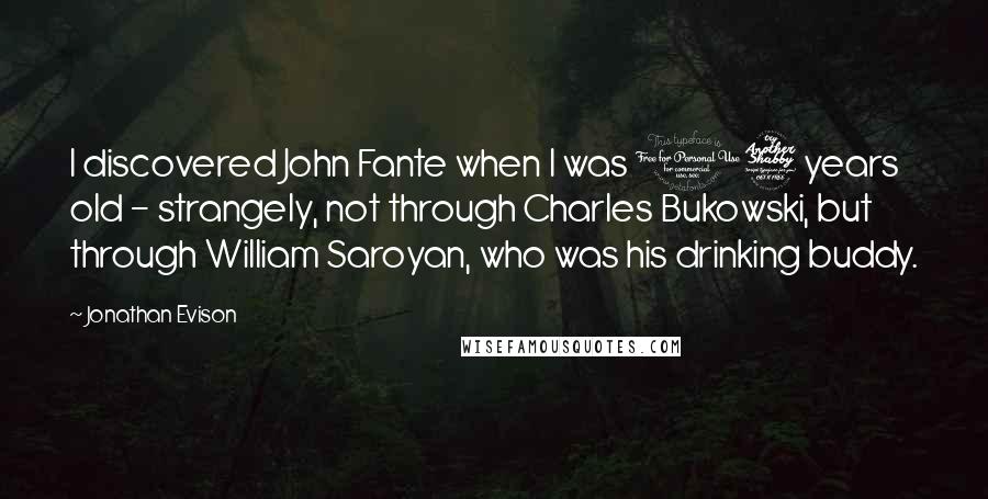 Jonathan Evison Quotes: I discovered John Fante when I was 17 years old - strangely, not through Charles Bukowski, but through William Saroyan, who was his drinking buddy.