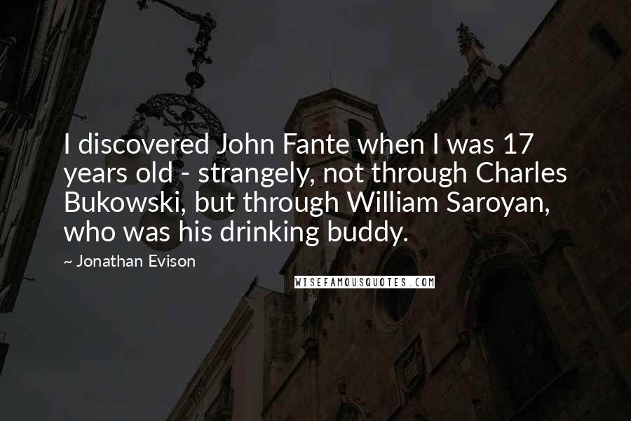 Jonathan Evison Quotes: I discovered John Fante when I was 17 years old - strangely, not through Charles Bukowski, but through William Saroyan, who was his drinking buddy.