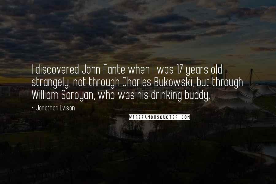 Jonathan Evison Quotes: I discovered John Fante when I was 17 years old - strangely, not through Charles Bukowski, but through William Saroyan, who was his drinking buddy.