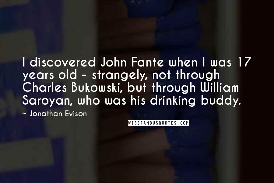 Jonathan Evison Quotes: I discovered John Fante when I was 17 years old - strangely, not through Charles Bukowski, but through William Saroyan, who was his drinking buddy.