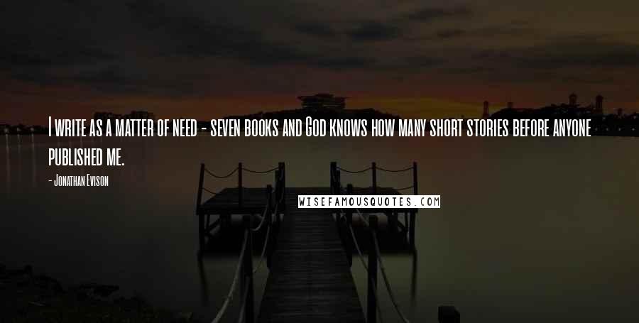 Jonathan Evison Quotes: I write as a matter of need - seven books and God knows how many short stories before anyone published me.