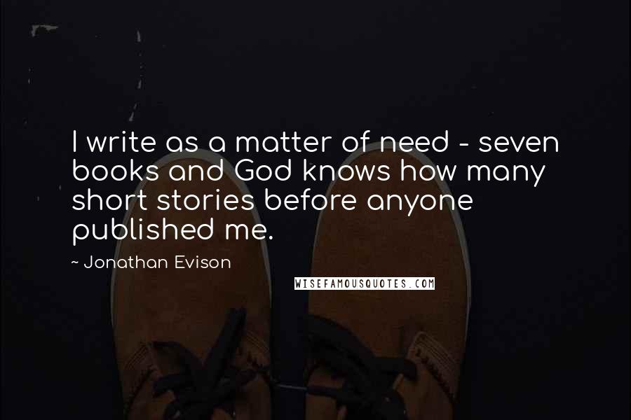 Jonathan Evison Quotes: I write as a matter of need - seven books and God knows how many short stories before anyone published me.