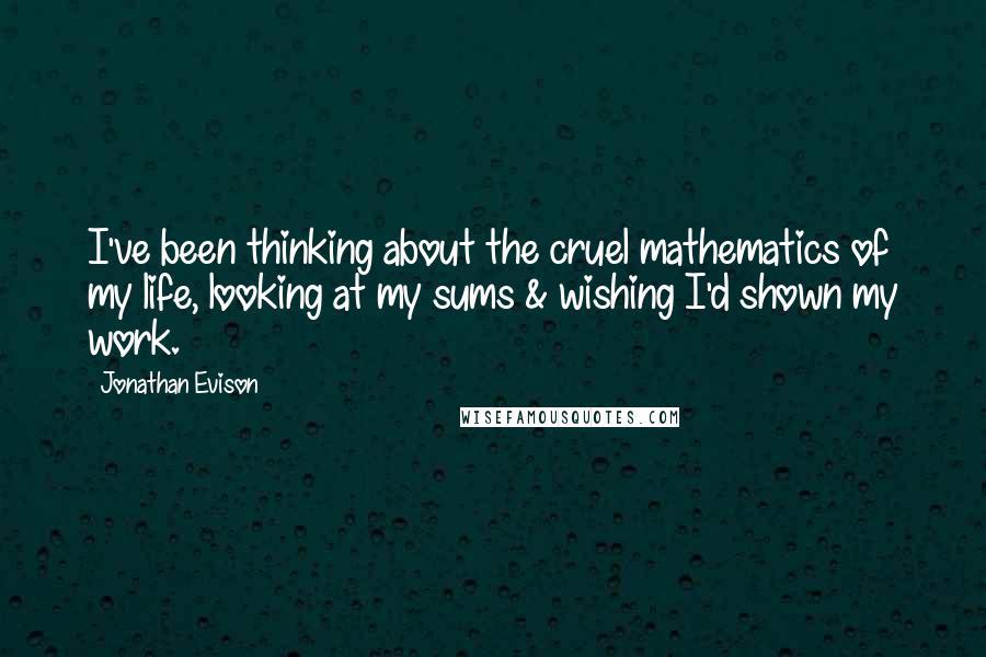 Jonathan Evison Quotes: I've been thinking about the cruel mathematics of my life, looking at my sums & wishing I'd shown my work.