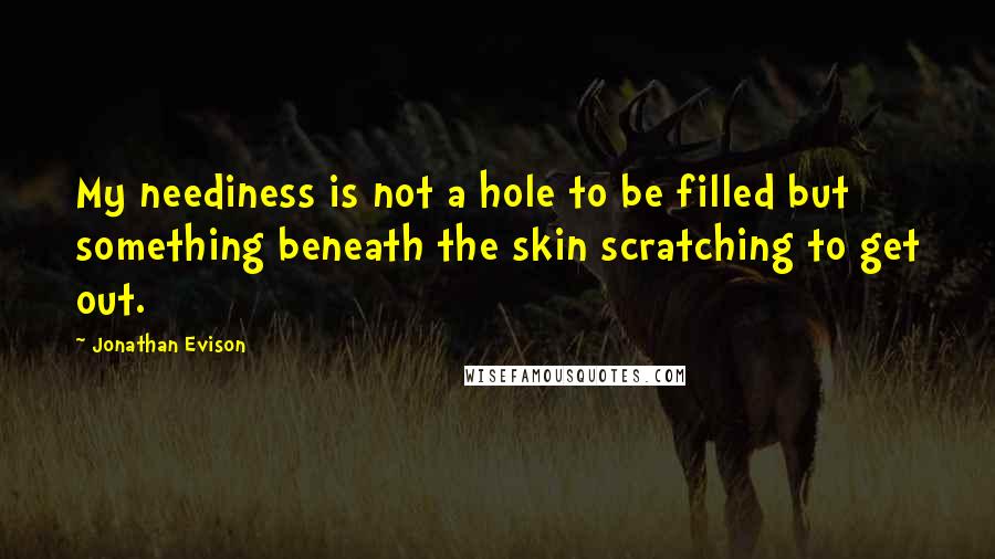 Jonathan Evison Quotes: My neediness is not a hole to be filled but something beneath the skin scratching to get out.