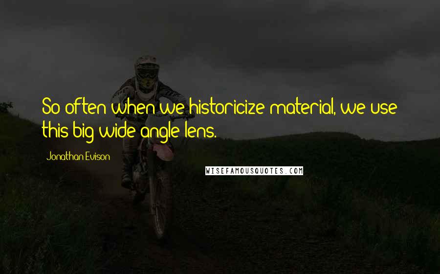 Jonathan Evison Quotes: So often when we historicize material, we use this big wide-angle lens.
