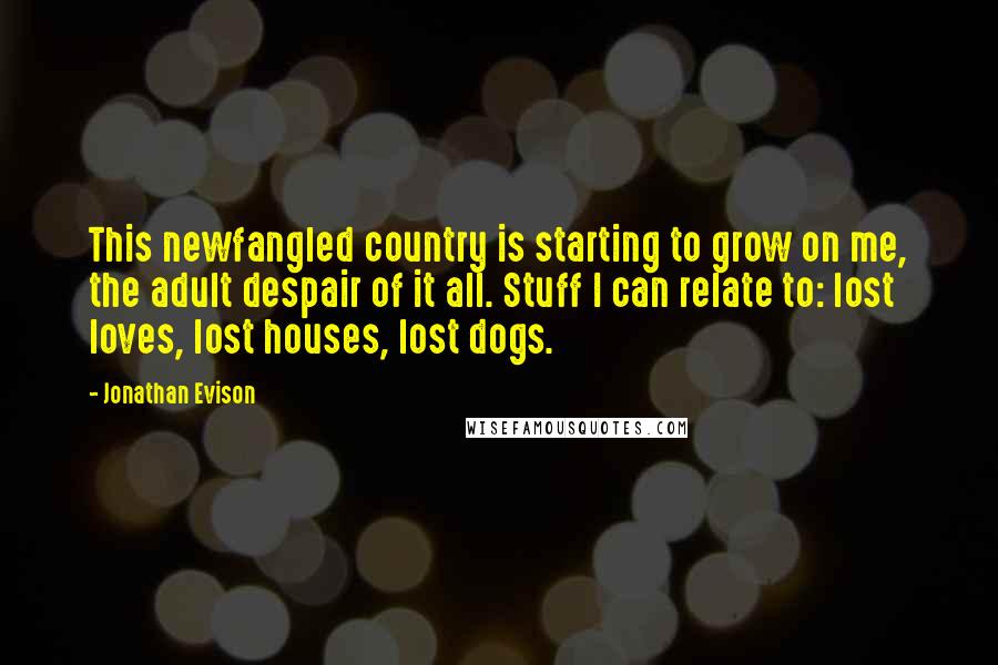 Jonathan Evison Quotes: This newfangled country is starting to grow on me, the adult despair of it all. Stuff I can relate to: lost loves, lost houses, lost dogs.