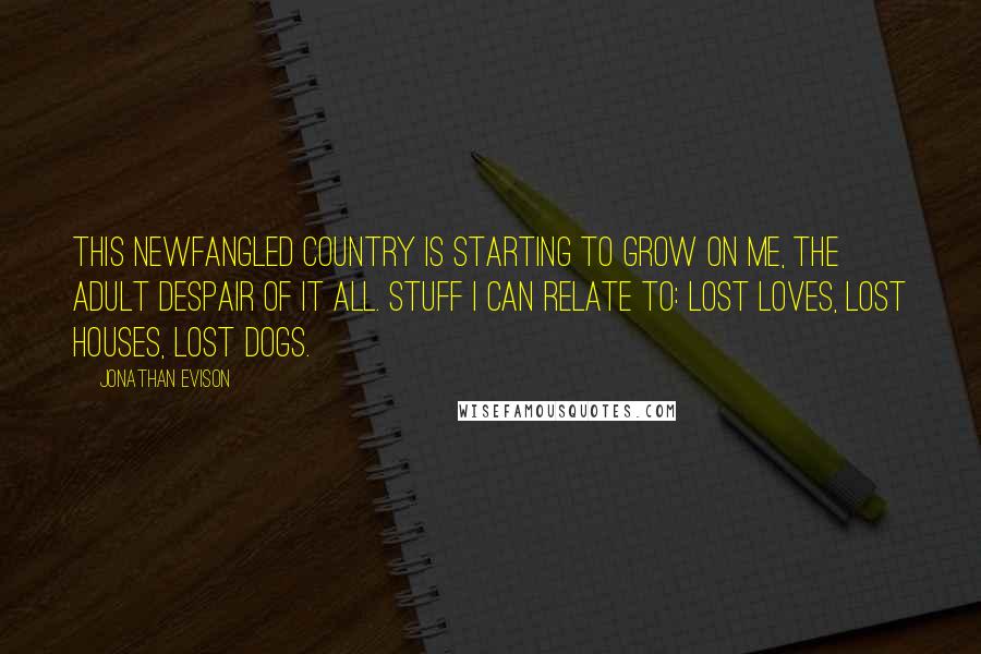 Jonathan Evison Quotes: This newfangled country is starting to grow on me, the adult despair of it all. Stuff I can relate to: lost loves, lost houses, lost dogs.