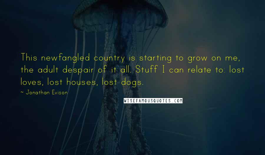 Jonathan Evison Quotes: This newfangled country is starting to grow on me, the adult despair of it all. Stuff I can relate to: lost loves, lost houses, lost dogs.