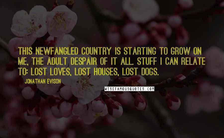 Jonathan Evison Quotes: This newfangled country is starting to grow on me, the adult despair of it all. Stuff I can relate to: lost loves, lost houses, lost dogs.