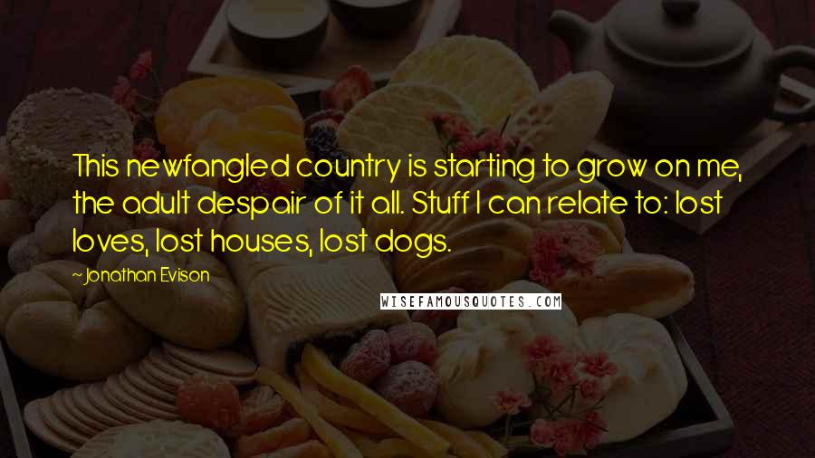 Jonathan Evison Quotes: This newfangled country is starting to grow on me, the adult despair of it all. Stuff I can relate to: lost loves, lost houses, lost dogs.