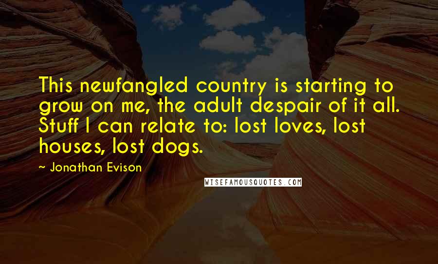 Jonathan Evison Quotes: This newfangled country is starting to grow on me, the adult despair of it all. Stuff I can relate to: lost loves, lost houses, lost dogs.