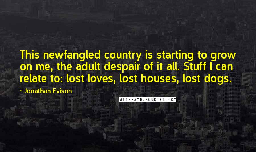 Jonathan Evison Quotes: This newfangled country is starting to grow on me, the adult despair of it all. Stuff I can relate to: lost loves, lost houses, lost dogs.