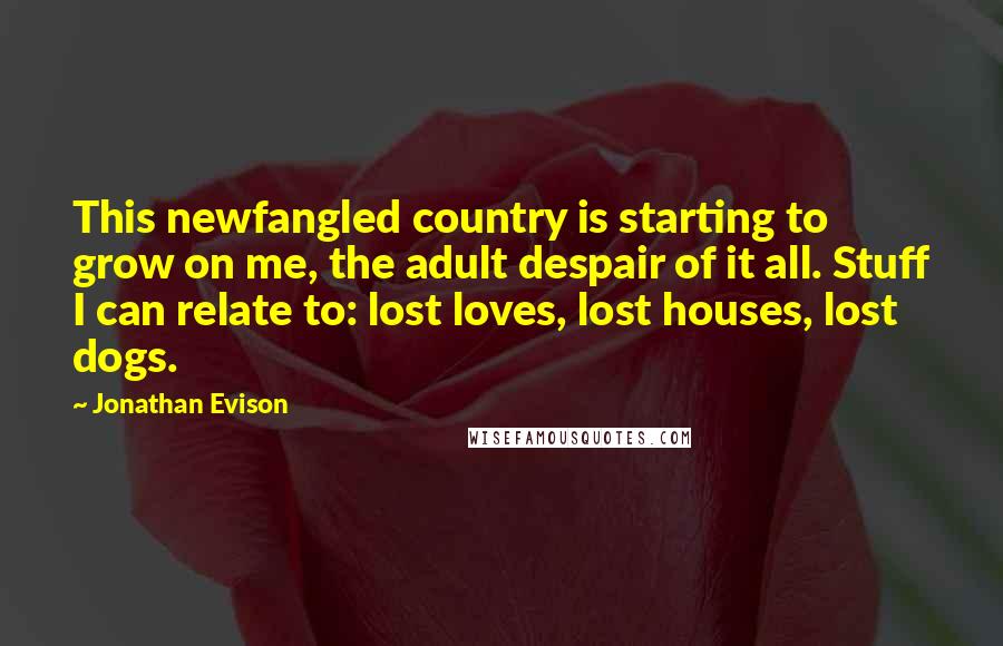 Jonathan Evison Quotes: This newfangled country is starting to grow on me, the adult despair of it all. Stuff I can relate to: lost loves, lost houses, lost dogs.