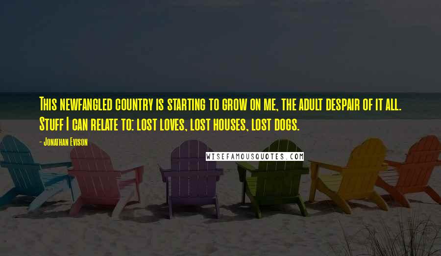 Jonathan Evison Quotes: This newfangled country is starting to grow on me, the adult despair of it all. Stuff I can relate to: lost loves, lost houses, lost dogs.