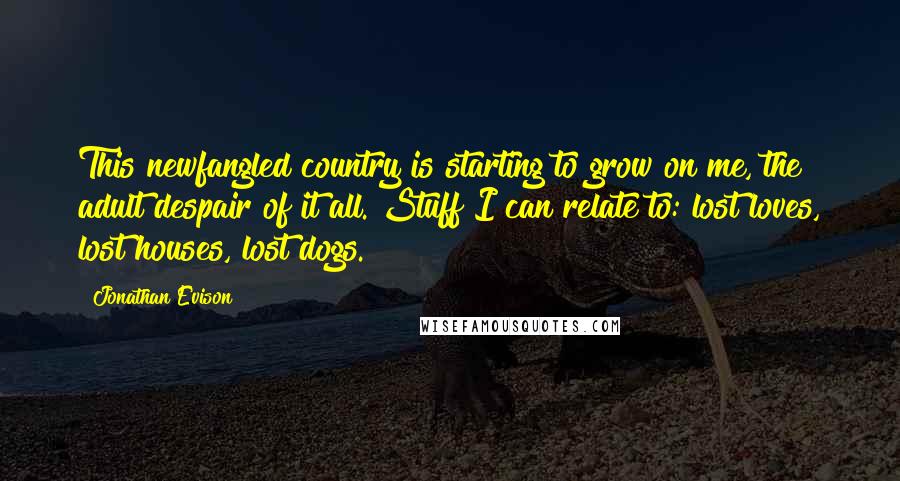 Jonathan Evison Quotes: This newfangled country is starting to grow on me, the adult despair of it all. Stuff I can relate to: lost loves, lost houses, lost dogs.