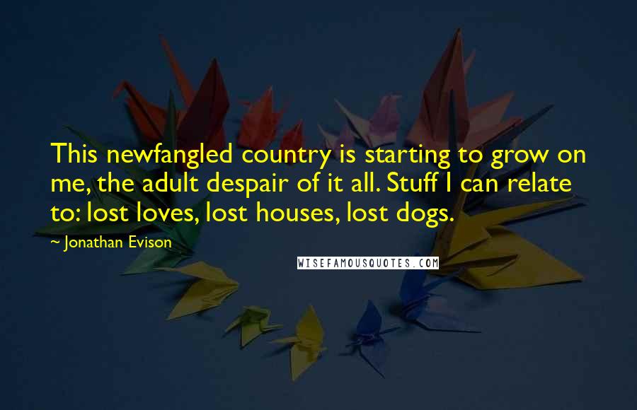 Jonathan Evison Quotes: This newfangled country is starting to grow on me, the adult despair of it all. Stuff I can relate to: lost loves, lost houses, lost dogs.