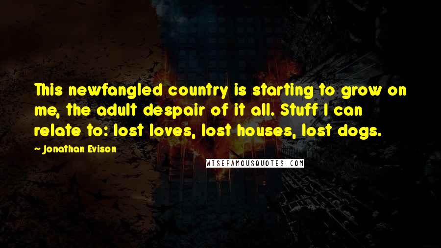 Jonathan Evison Quotes: This newfangled country is starting to grow on me, the adult despair of it all. Stuff I can relate to: lost loves, lost houses, lost dogs.