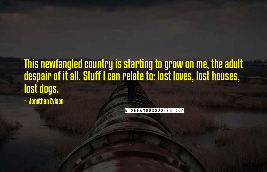 Jonathan Evison Quotes: This newfangled country is starting to grow on me, the adult despair of it all. Stuff I can relate to: lost loves, lost houses, lost dogs.