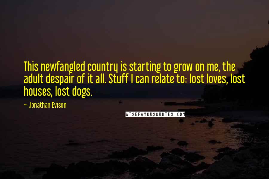 Jonathan Evison Quotes: This newfangled country is starting to grow on me, the adult despair of it all. Stuff I can relate to: lost loves, lost houses, lost dogs.