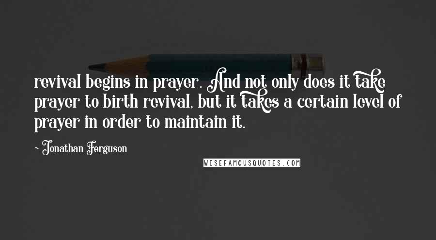 Jonathan Ferguson Quotes: revival begins in prayer. And not only does it take prayer to birth revival, but it takes a certain level of prayer in order to maintain it.