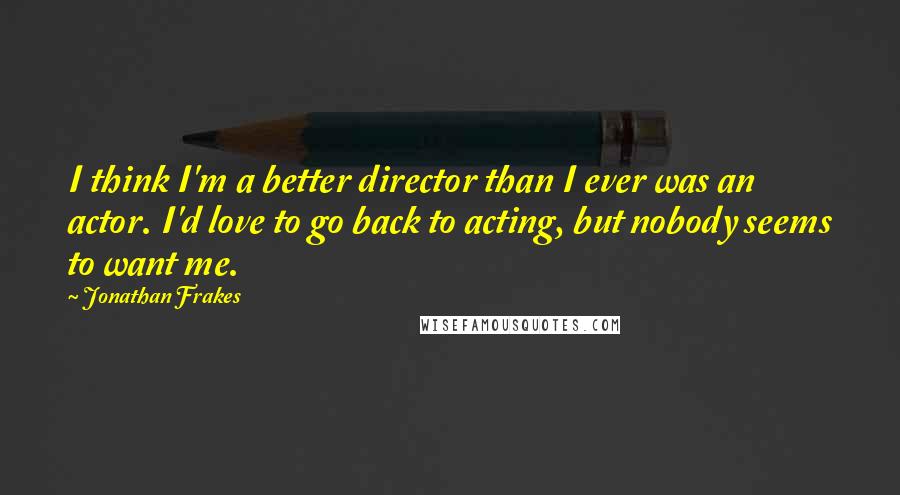 Jonathan Frakes Quotes: I think I'm a better director than I ever was an actor. I'd love to go back to acting, but nobody seems to want me.