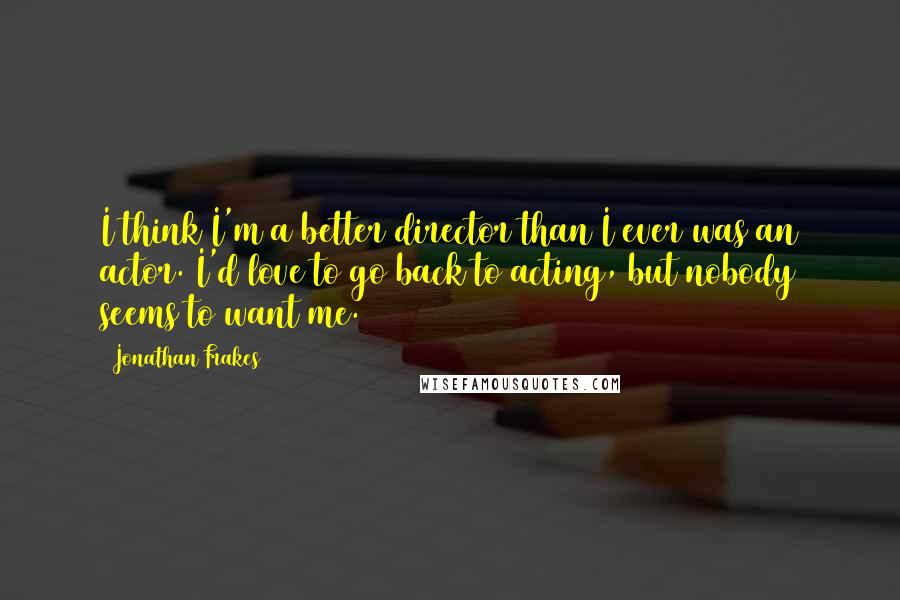 Jonathan Frakes Quotes: I think I'm a better director than I ever was an actor. I'd love to go back to acting, but nobody seems to want me.