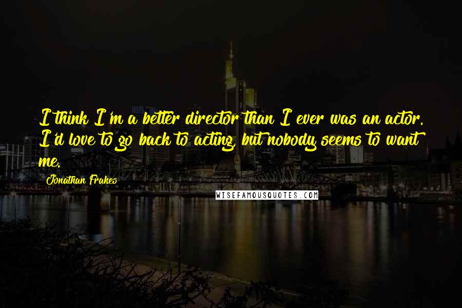 Jonathan Frakes Quotes: I think I'm a better director than I ever was an actor. I'd love to go back to acting, but nobody seems to want me.