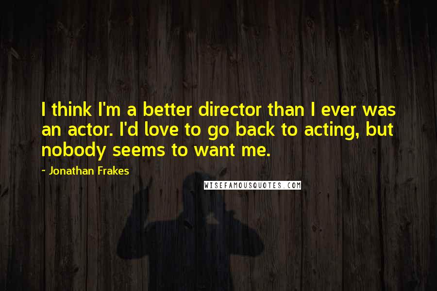 Jonathan Frakes Quotes: I think I'm a better director than I ever was an actor. I'd love to go back to acting, but nobody seems to want me.