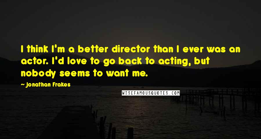 Jonathan Frakes Quotes: I think I'm a better director than I ever was an actor. I'd love to go back to acting, but nobody seems to want me.