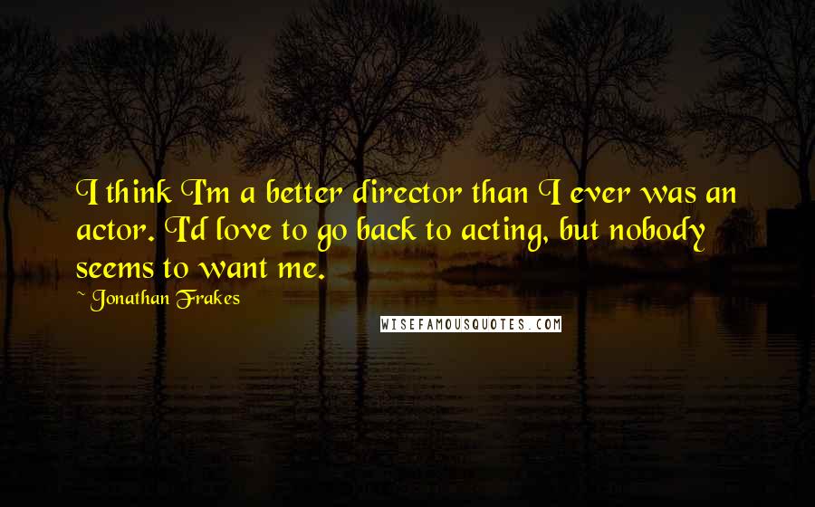 Jonathan Frakes Quotes: I think I'm a better director than I ever was an actor. I'd love to go back to acting, but nobody seems to want me.