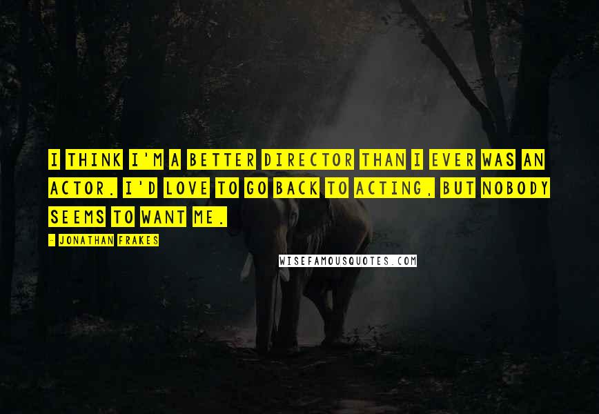 Jonathan Frakes Quotes: I think I'm a better director than I ever was an actor. I'd love to go back to acting, but nobody seems to want me.