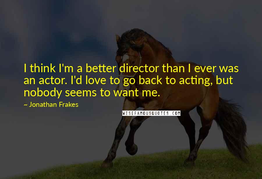 Jonathan Frakes Quotes: I think I'm a better director than I ever was an actor. I'd love to go back to acting, but nobody seems to want me.