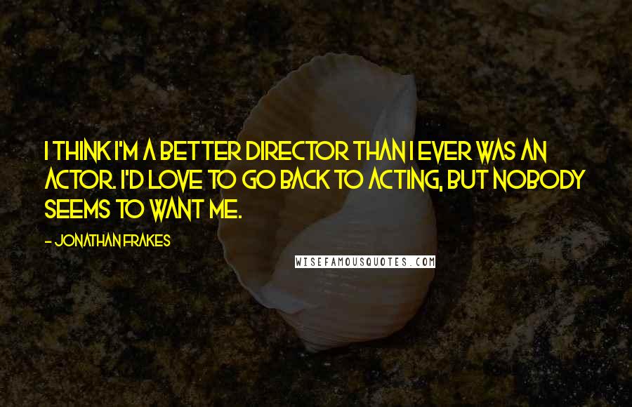 Jonathan Frakes Quotes: I think I'm a better director than I ever was an actor. I'd love to go back to acting, but nobody seems to want me.