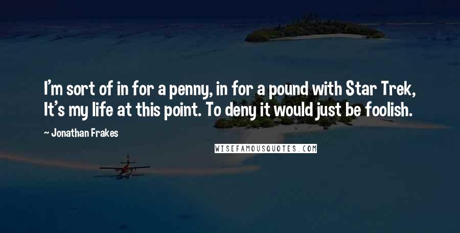 Jonathan Frakes Quotes: I'm sort of in for a penny, in for a pound with Star Trek, It's my life at this point. To deny it would just be foolish.