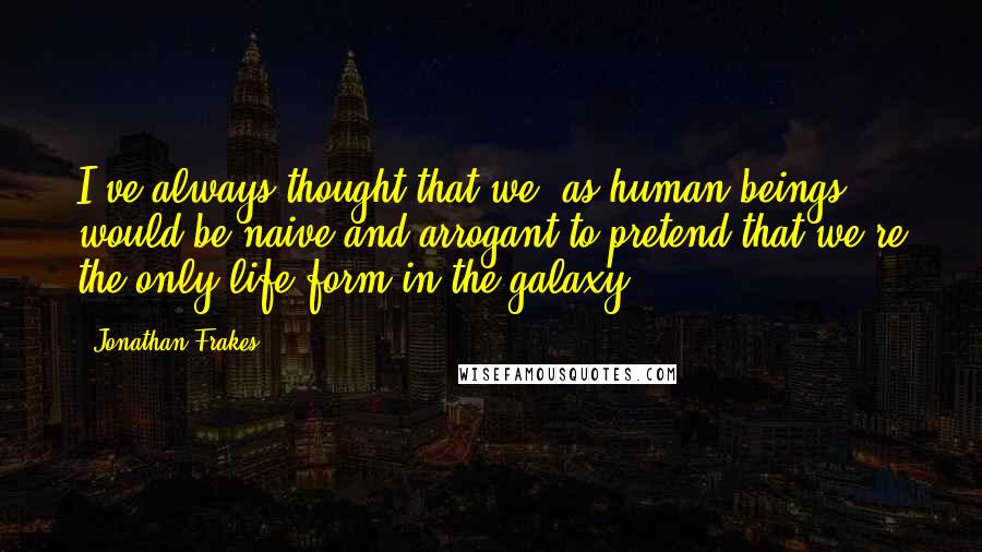 Jonathan Frakes Quotes: I've always thought that we, as human beings, would be naive and arrogant to pretend that we're the only life form in the galaxy.