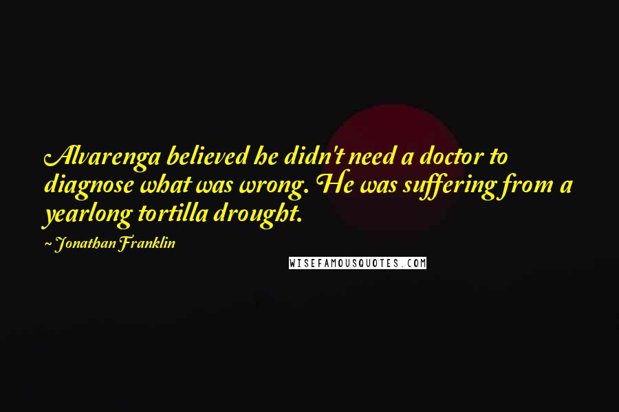 Jonathan Franklin Quotes: Alvarenga believed he didn't need a doctor to diagnose what was wrong. He was suffering from a yearlong tortilla drought.