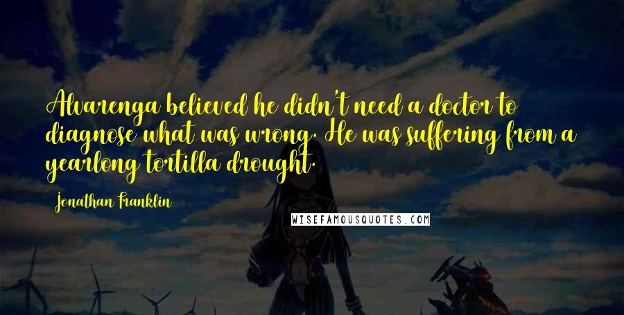 Jonathan Franklin Quotes: Alvarenga believed he didn't need a doctor to diagnose what was wrong. He was suffering from a yearlong tortilla drought.