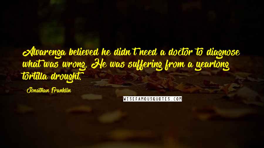 Jonathan Franklin Quotes: Alvarenga believed he didn't need a doctor to diagnose what was wrong. He was suffering from a yearlong tortilla drought.