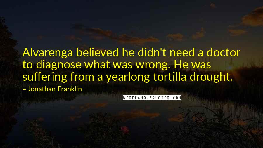 Jonathan Franklin Quotes: Alvarenga believed he didn't need a doctor to diagnose what was wrong. He was suffering from a yearlong tortilla drought.