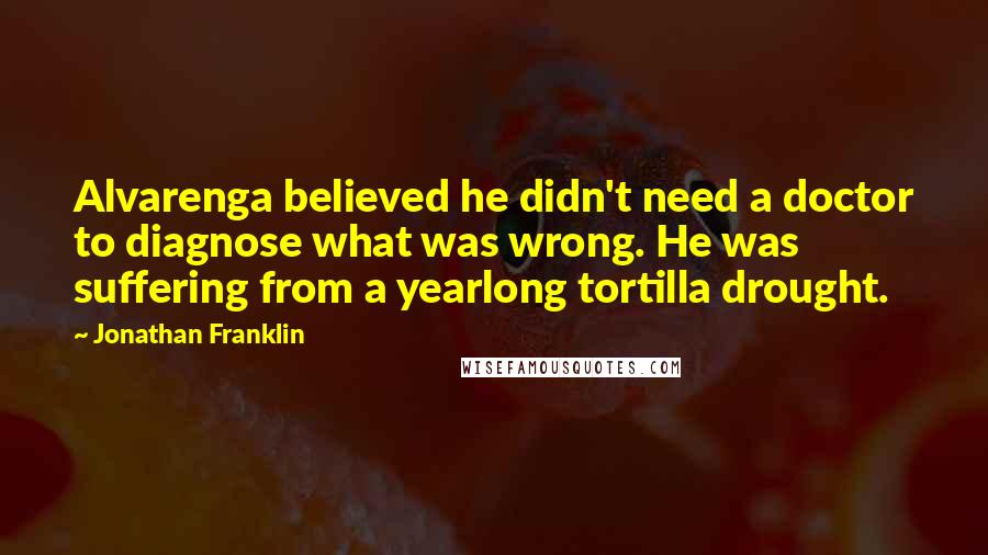 Jonathan Franklin Quotes: Alvarenga believed he didn't need a doctor to diagnose what was wrong. He was suffering from a yearlong tortilla drought.