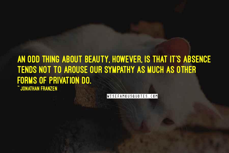 Jonathan Franzen Quotes: An odd thing about beauty, however, is that it's absence tends not to arouse our sympathy as much as other forms of privation do.