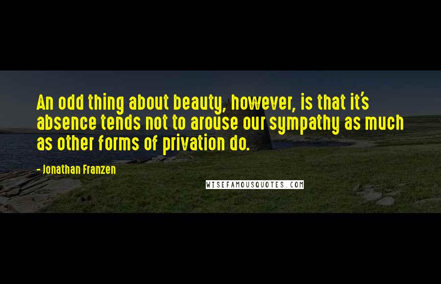 Jonathan Franzen Quotes: An odd thing about beauty, however, is that it's absence tends not to arouse our sympathy as much as other forms of privation do.