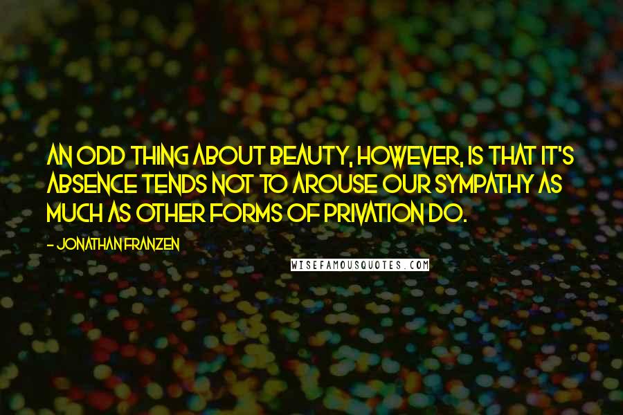 Jonathan Franzen Quotes: An odd thing about beauty, however, is that it's absence tends not to arouse our sympathy as much as other forms of privation do.