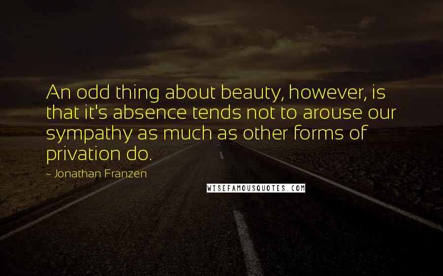 Jonathan Franzen Quotes: An odd thing about beauty, however, is that it's absence tends not to arouse our sympathy as much as other forms of privation do.