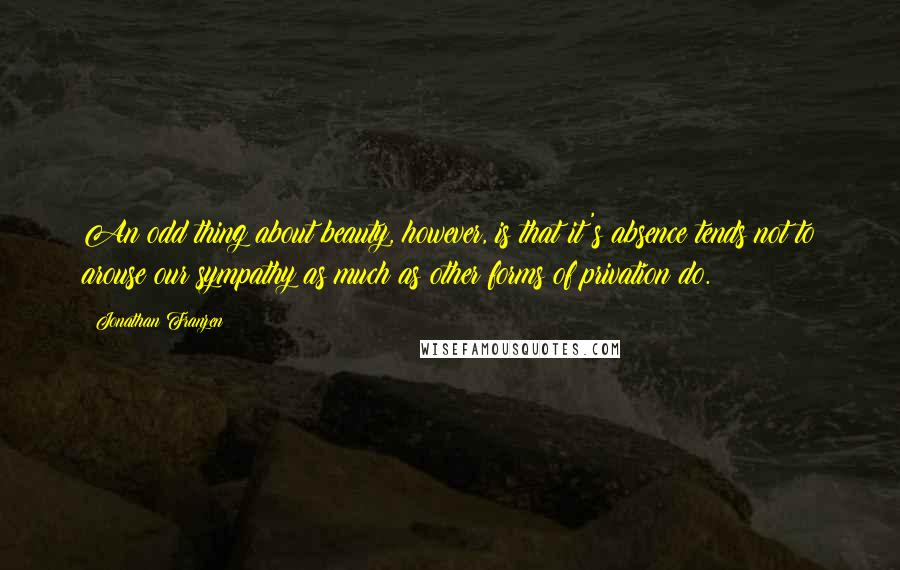 Jonathan Franzen Quotes: An odd thing about beauty, however, is that it's absence tends not to arouse our sympathy as much as other forms of privation do.