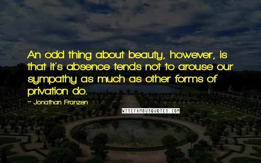 Jonathan Franzen Quotes: An odd thing about beauty, however, is that it's absence tends not to arouse our sympathy as much as other forms of privation do.