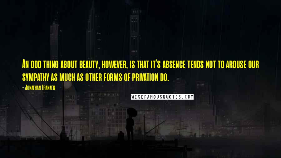 Jonathan Franzen Quotes: An odd thing about beauty, however, is that it's absence tends not to arouse our sympathy as much as other forms of privation do.